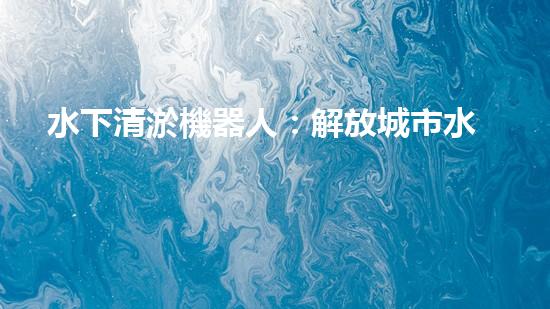 水下清淤機器人：解放城市水域，保護環(huán)境的黑科技！